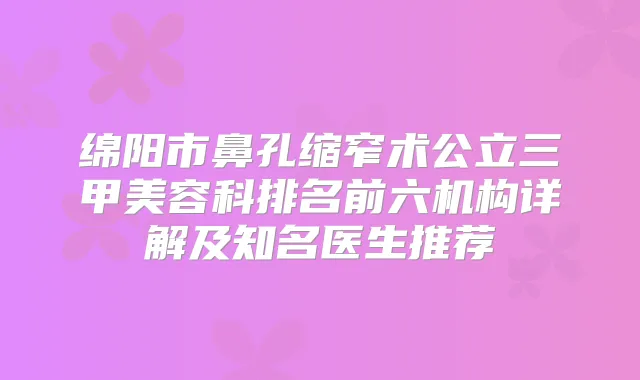 绵阳市鼻孔缩窄术公立三甲美容科排名前六机构详解及知名医生推荐