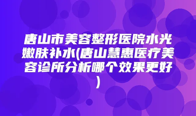 唐山市美容整形医院水光嫩肤补水(唐山慧惠医疗美容诊所分析哪个效果更好)