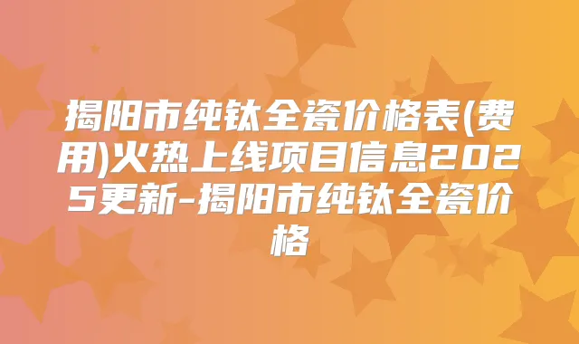 揭阳市纯钛全瓷价格表(费用)火热上线项目信息2025更新-揭阳市纯钛全瓷价格