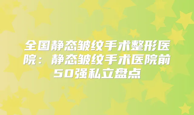 全国静态皱纹手术整形医院：静态皱纹手术医院前50强私立盘点