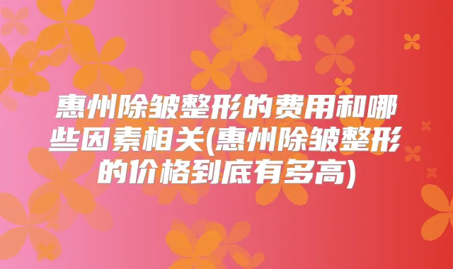 惠州除皱整形的费用和哪些因素相关(惠州除皱整形的价格到底有多高)
