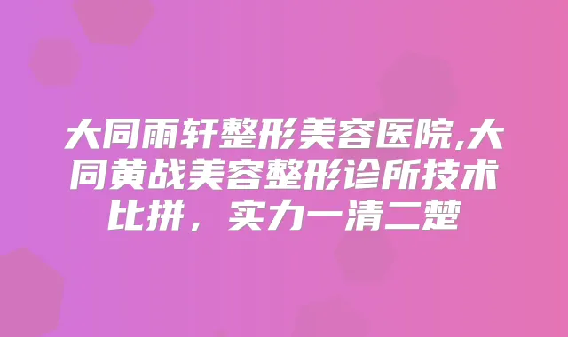 大同雨轩整形美容医院,大同黄战美容整形诊所技术比拼，实力一清二楚
