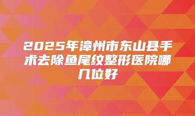 2025年漳州市东山县手术去除鱼尾纹整形医院哪几位好