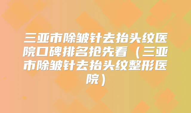 三亚市除皱针去抬头纹医院口碑排名抢先看(三亚市除皱针去抬头纹整形医院)
