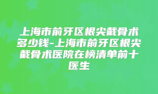 上海市前牙区根尖截骨术多少钱-上海市前牙区根尖截骨术医院在榜清单前十医生