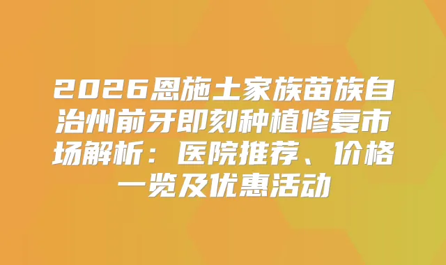 2026恩施土家族苗族自治州前牙种植修复市场解析:医院推荐、价格一览及优惠活动