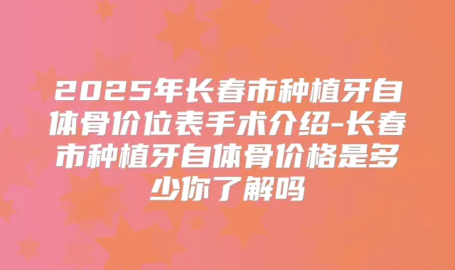2025年长春市种植牙自体骨价位表手术介绍-长春市种植牙自体骨价格是多少你了解吗