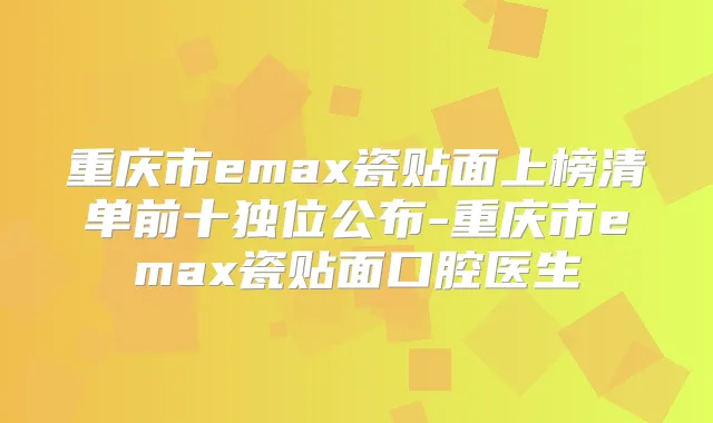 重庆市emax瓷贴面上榜清单前十独位公布-重庆市emax瓷贴面口腔医生