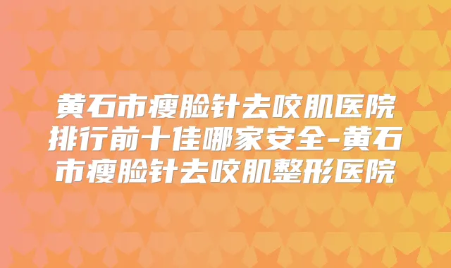 黄石市瘦脸针去咬肌医院排行前十佳哪家安全-黄石市瘦脸针去咬肌整形医院