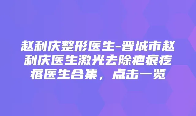 赵利庆整形医生-晋城市赵利庆医生激光去除疤痕疙瘩医生合集,点击一览