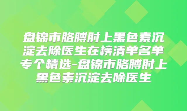 盘锦市胳膊肘上黑色素沉淀去除医生在榜清单名单专个精选-盘锦市胳膊肘上黑色素沉淀去除医生