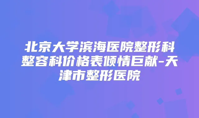 北京大学滨海医院整形科整容科价格表倾情巨献-天津市整形医院