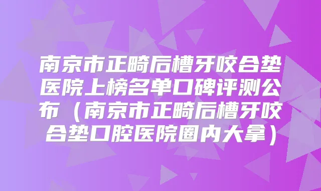 南京市正畸后槽牙咬合垫医院上榜名单口碑评测公布（南京市正畸后槽牙咬合垫口腔医院圈内大拿）