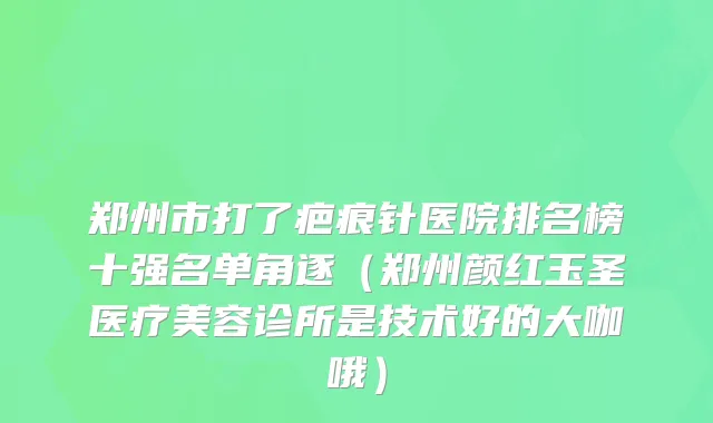 郑州市打了疤痕针医院排名榜十强名单角逐（郑州颜红玉圣医疗美容诊所是技术好的大咖哦）