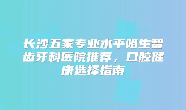长沙五家专业水平阻生智齿牙科医院推荐,口腔健康选择指南