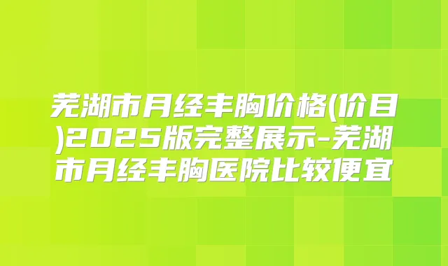 芜湖市月经丰胸价格(价目)2025版完整展示-芜湖市月经丰胸医院比较便宜