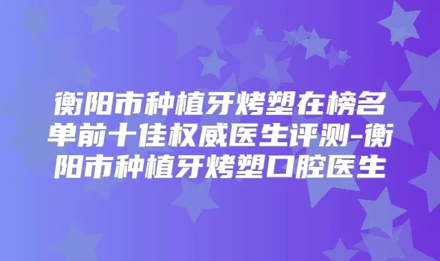 衡阳市种植牙烤塑在榜名单前十佳医生评测-衡阳市种植牙烤塑口腔医生