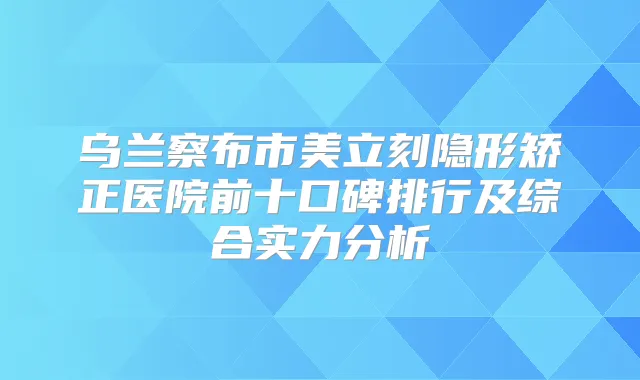 乌兰察布市美立刻隐形矫正医院前十口碑排行及综合实力分析