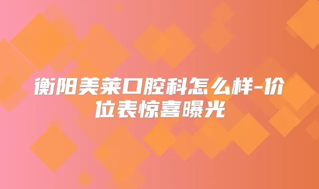 衡阳美莱口腔科怎么样-价位表惊喜曝光