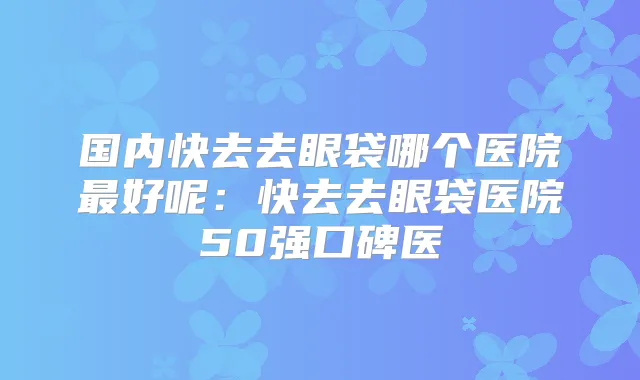 国内快去去眼袋哪个医院好呢：快去去眼袋医院50强口碑医