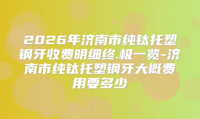 2026年济南市纯钛托塑钢牙收费明细终.极一览-济南市纯钛托塑钢牙大概费用要多少