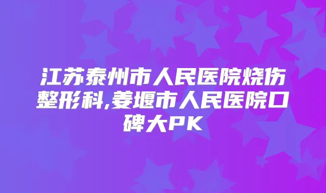 江苏泰州市人民医院烧伤整形科,姜堰市人民医院口碑大PK