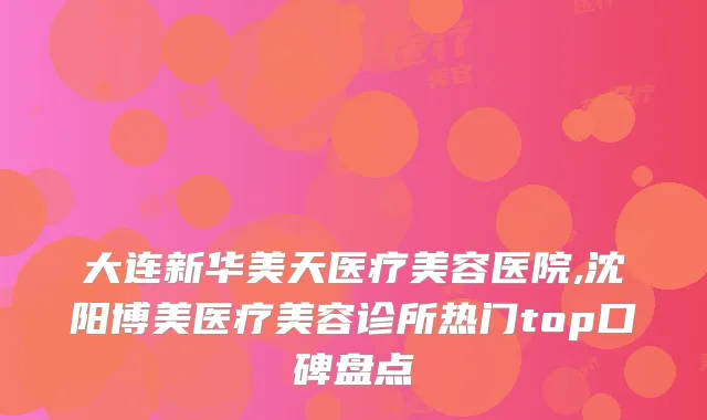 大连新华美天医疗美容医院,沈阳博美医疗美容诊所热门top口碑盘点