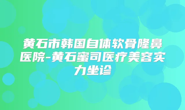 黄石市韩国自体软骨隆鼻医院-黄石蜜司医疗美容实力坐诊