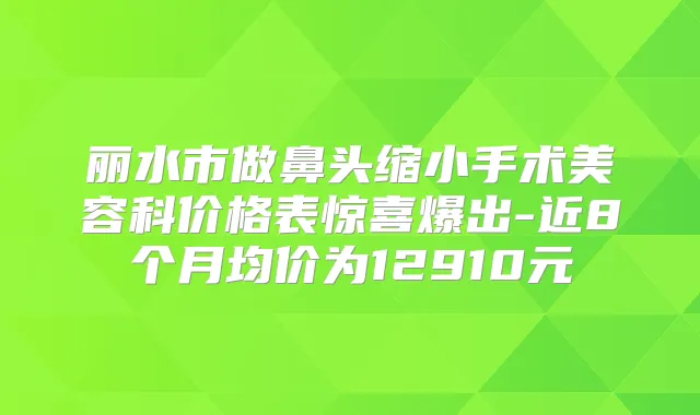丽水市做鼻头缩小手术美容科价格表惊喜爆出-近8个月均价为12910元