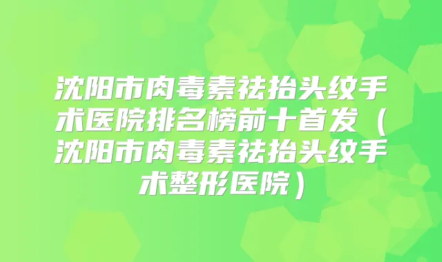 沈阳市祛抬头纹手术医院排名榜前十(沈阳市祛抬头纹手术整形医院)