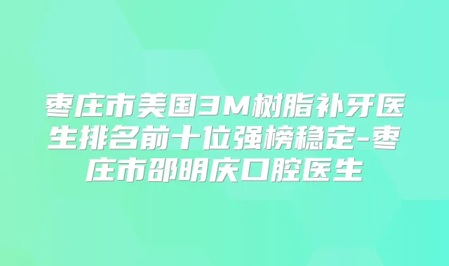枣庄市美国3M树脂补牙医生排名前十位强榜稳定-枣庄市邵明庆口腔医生