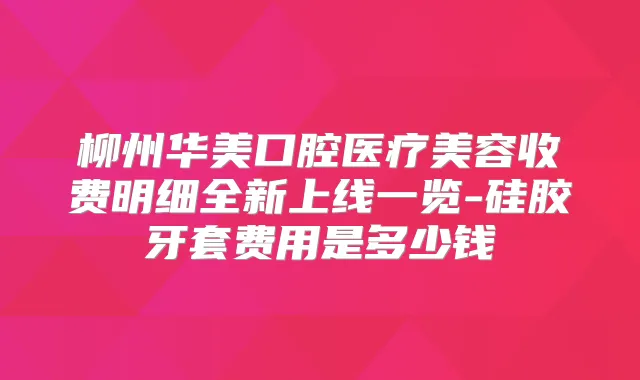 柳州华美口腔医疗美容收费明细全新上线一览-硅胶牙套费用是多少钱
