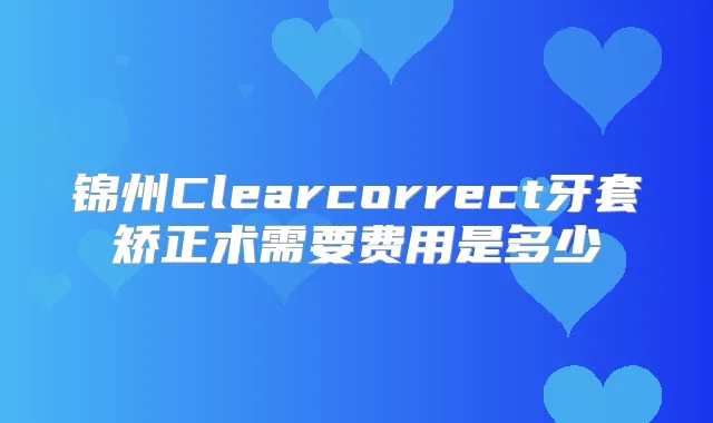 锦州Clearcorrect牙套矫正术需要费用是多少
