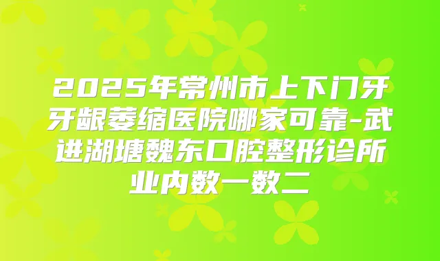 2025年常州市上下门牙牙龈萎缩医院哪家可靠-武进湖塘魏东口腔整形诊所业内数一数二