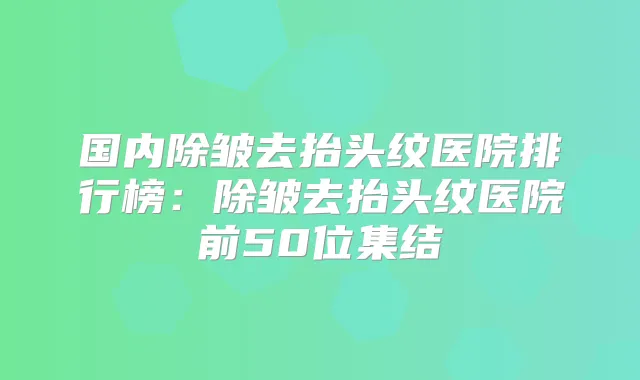 国内除皱去抬头纹医院排行榜：除皱去抬头纹医院前50位集结