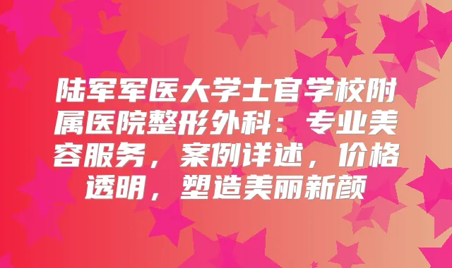 陆军军医大学士官学校附属医院整形外科：专业美容服务，案例详述，价格透明，塑造美丽新颜