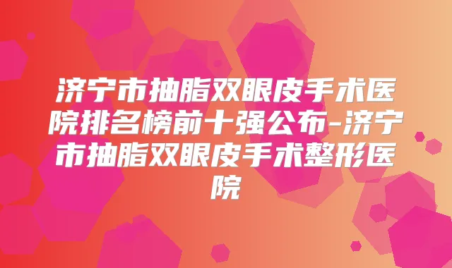 济宁市抽脂双眼皮手术医院排名榜前十强公布-济宁市抽脂双眼皮手术整形医院