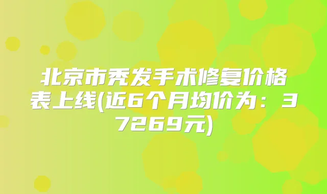 北京市秃发手术修复价格表上线(近6个月均价为：37269元)