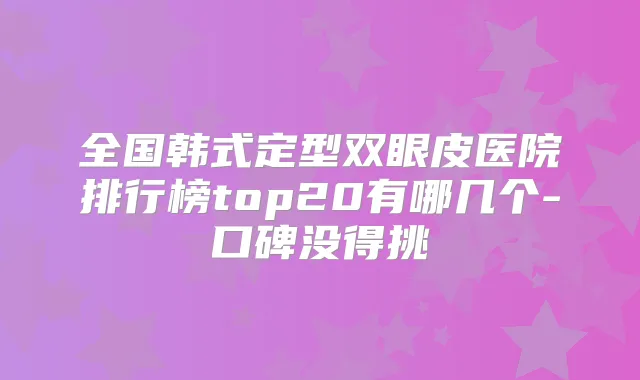 全国韩式定型双眼皮医院排行榜top20有哪几个-口碑没得挑