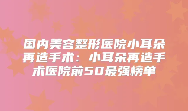 国内美容整形医院小耳朵再造手术:小耳朵再造手术医院前50强榜单