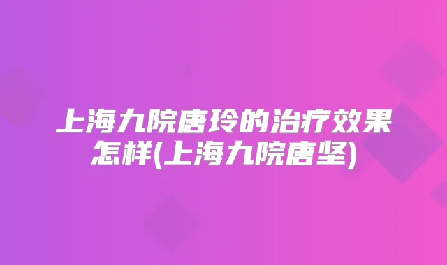 上海九院唐玲的效果怎样(上海九院唐坚)