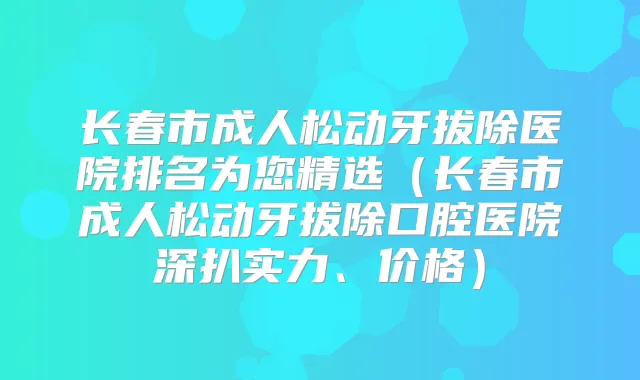 长春市成人松动牙拔除医院排名为您精选（长春市成人松动牙拔除口腔医院深扒实力、价格）