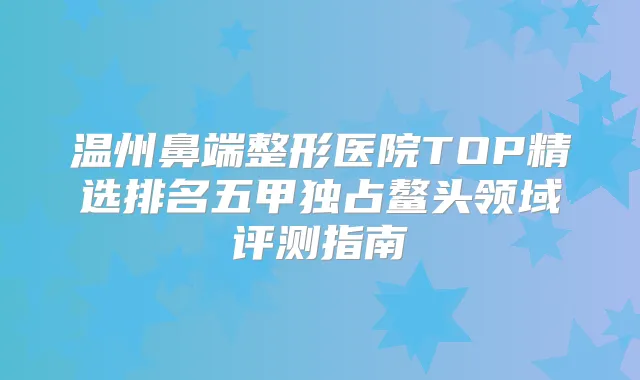 温州鼻端整形医院TOP精选排名五甲独占鳌头领域评测指南