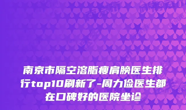 南京市隔空溶脂瘦肩膀医生排行top10刷新了-周力俭医生都在口碑好的医院坐诊