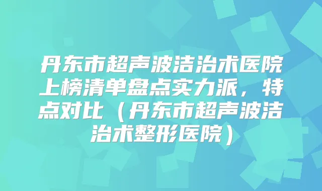 丹东市超声波洁治术医院上榜清单盘点实力派，特点对比（丹东市超声波洁治术整形医院）