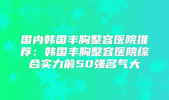 国内韩国丰胸整容医院推荐：韩国丰胸整容医院综合实力前50强名气大
