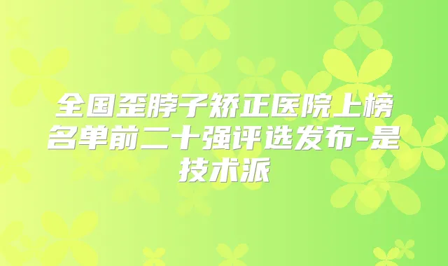 全国歪脖子矫正医院上榜名单前二十强评选发布-是技术派