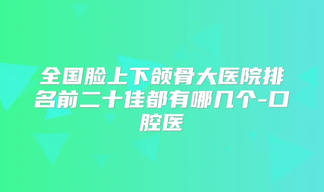 全国脸上下颌骨大医院排名前二十佳都有哪几个-口腔医