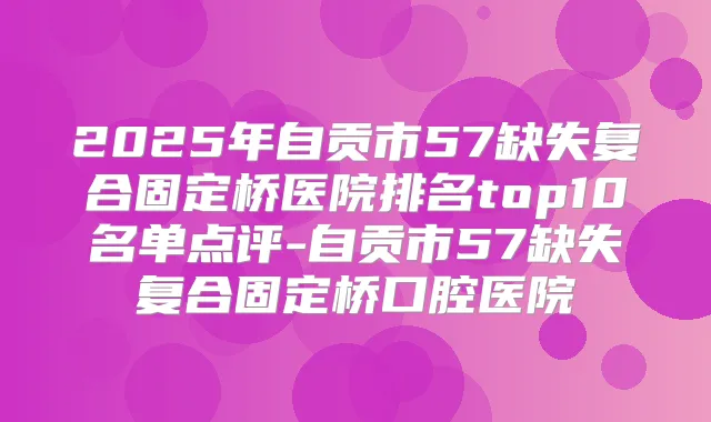 2025年自贡市57缺失复合固定桥医院排名top10名单点评-自贡市57缺失复合固定桥口腔医院