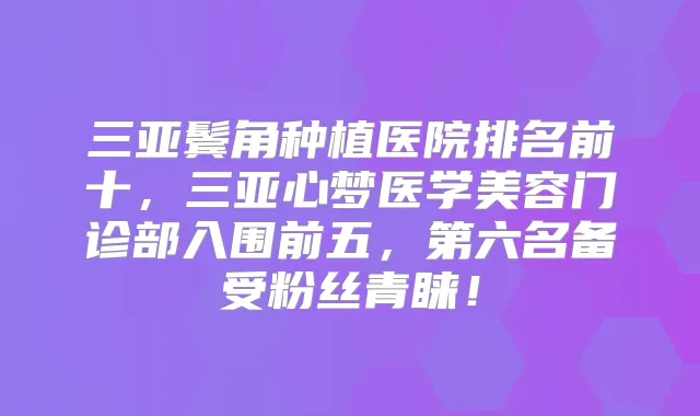 三亚鬓角种植医院排名前十,三亚心梦医学美容门诊部入围前五,第六名备受粉丝青睐!